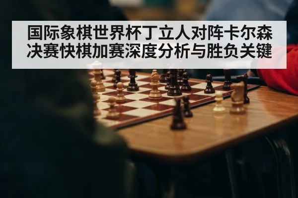 国际象棋世界杯丁立人对阵卡尔森决赛快棋加赛深度分析与胜负关键