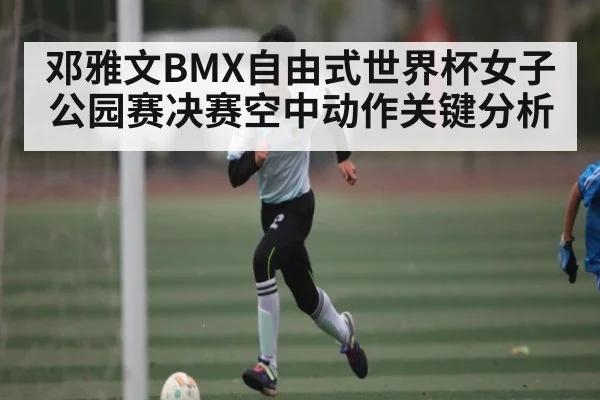 邓雅文BMX自由式世界杯女子公园赛决赛空中动作关键分析