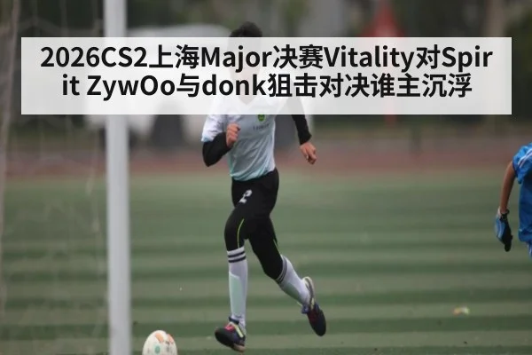 2026CS2上海Major决赛Vitality对Spirit ZywOo与donk狙击对决谁主沉浮
